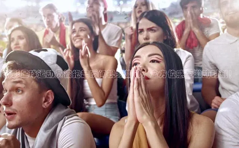 威廉希尔体育登录入口彩讯股份精彩足球运动员被抱起瞬间视频集锦，全方位感受激动时刻！