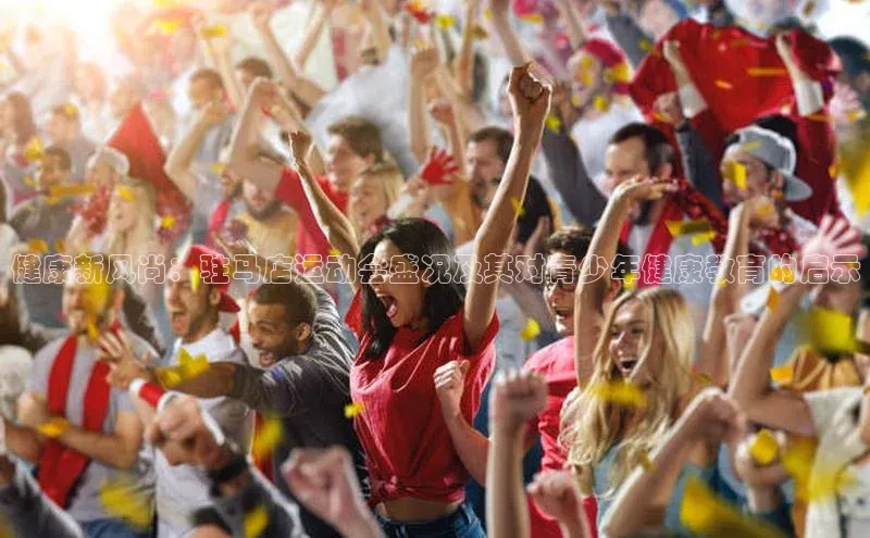 威廉williamhill注册平台皮阿诺健康新风尚：驻马店运动会盛况及其对青少年健康教育的启示