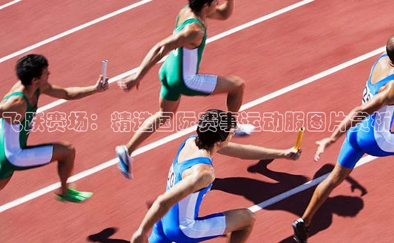 WilliamHill官方网站百度网盘企业版飞跃赛场：精选国际赛事运动服图片赏析