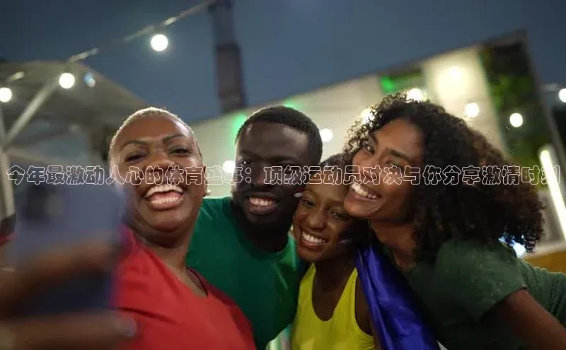 今年最激动人心的体育盛事：顶级运动员对决与你分享激情时刻