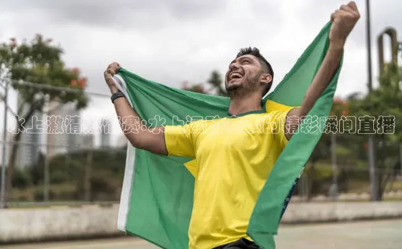 水上激情燃情赛:水上运动赛事的精彩瞬间直播