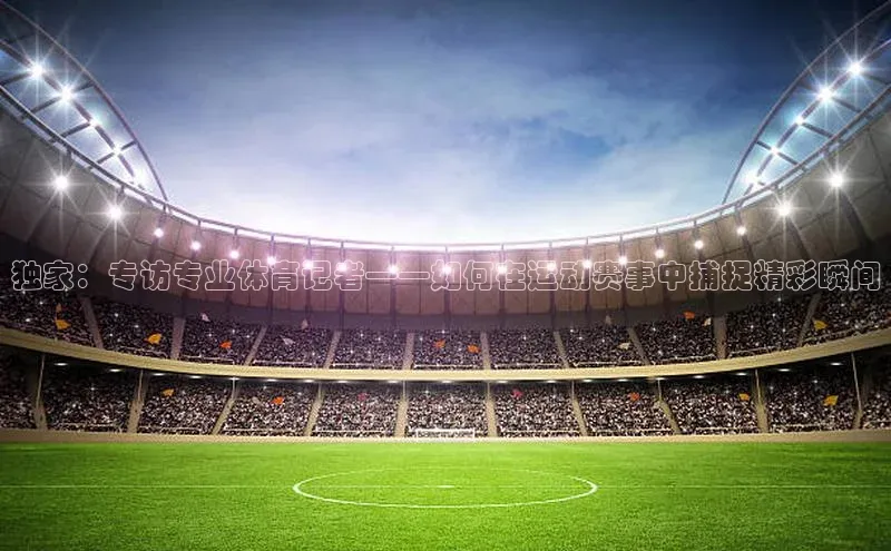 独家：专访专业体育记者——如何在运动赛事中捕捉精彩瞬间