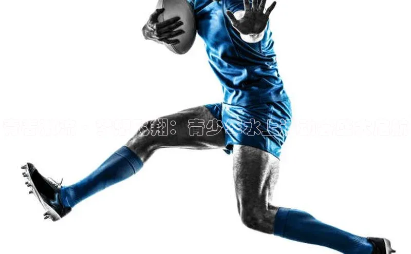 青春激流·梦想飞翔：青少年水上运动会盛大启航