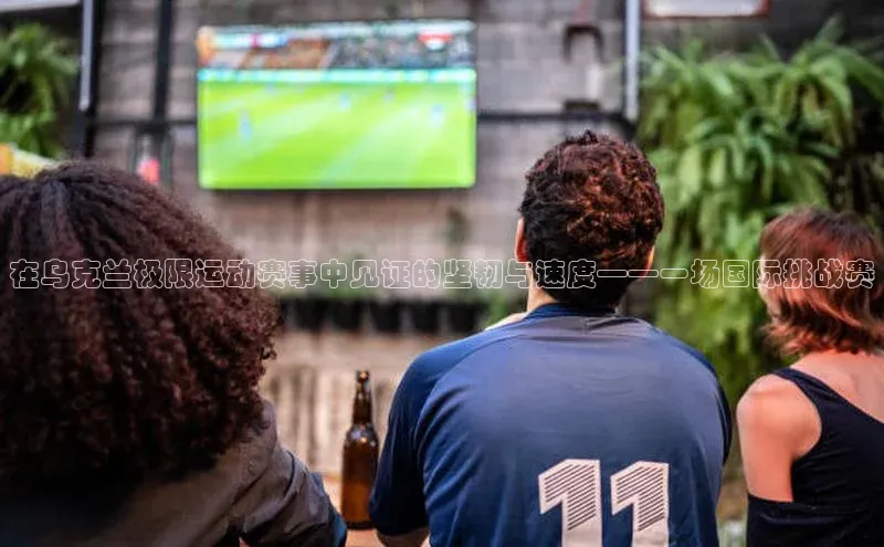 在乌克兰极限运动赛事中见证的坚韧与速度——一场国际挑战赛